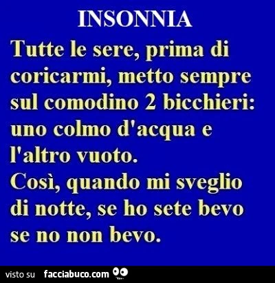 Insonnia. Tutte le sere, prima di coricarmi, metto sempre sul comodino 2 bicchieri: uno colmo d'acqua e l'altro vuoto. Così, quando mi sveglio di notte, se ho sete bevo se no non bevo