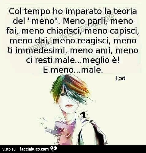 Col tempo ho imparato la teoria del meno. Meno parli, meno fai, meno chiarisci; meno capisci, meno dai meno reagisci, meno ti immedesimi, meno ami, meno ci resti male&hellip; meglio è! E meno&hellip; male