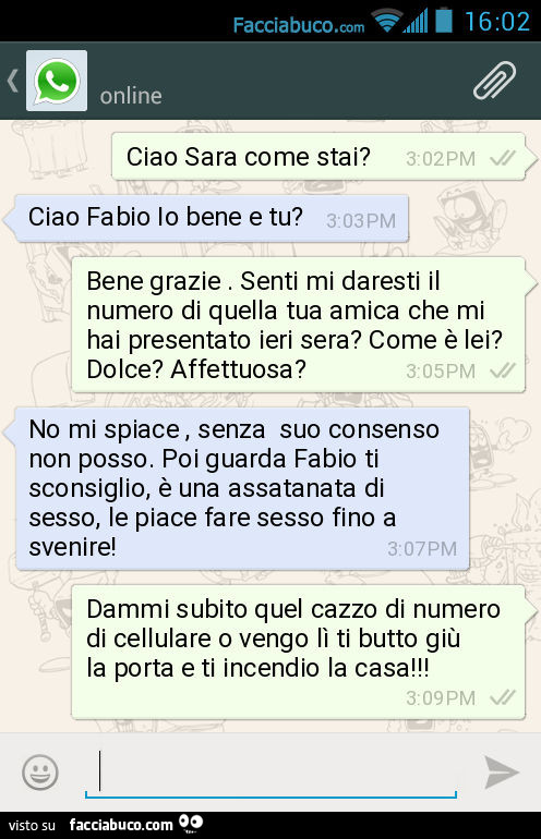 Ciao Sara come stai? Ciao Fabio Io bene e tu? Bene grazie. Senti mi daresti il numero di quella tua amica che mi hai presentato ieri sera? Come è lei? Dolce? Affettuosa? No mi spiace, senza suo consenso non posso. Poi guarda Fabio ti sconsiglio, è una ass