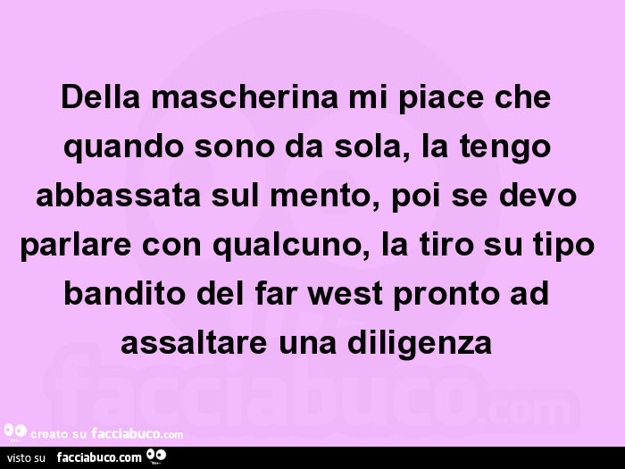 Della mascherina mi piace che quando sono da sola, la tengo abbassata sul mento, poi se devo parlare con qualcuno, la tiro su tipo bandito del far west pronto ad assaltare una diligenza