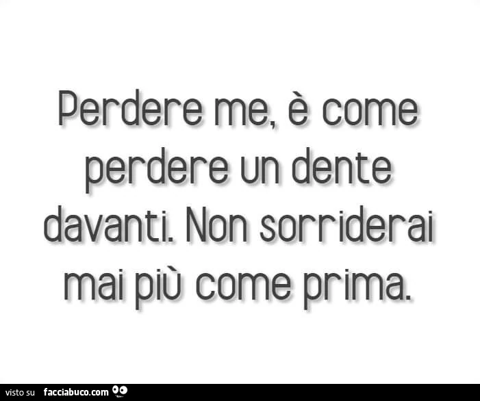 Perdere me, è come perdere un dente davanti. Non sorriderai mai più come prima