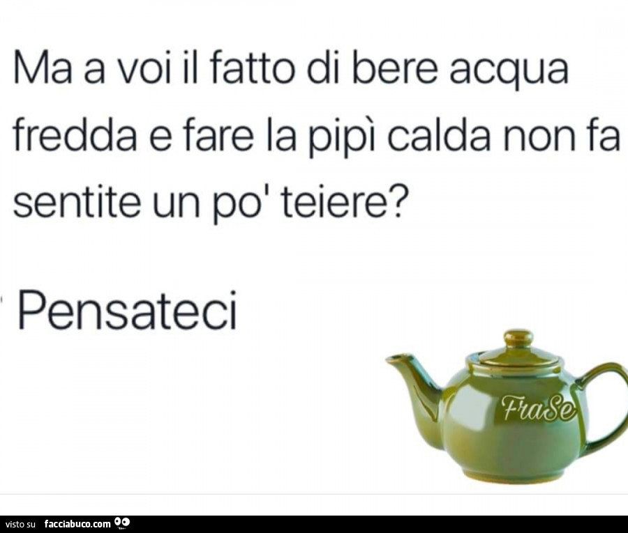 Ma a voi il fatto di bere acqua fredda e fare la pipi calda non fa sentite un po' teiere? Pensateci