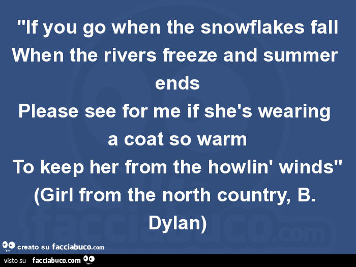 "if you go when the snowflakes fall when the rivers freeze and summer ends please see for me if shès wearing a coat so warm to keep her from the howlin' winds" (girl from the north country, b. Dylan)