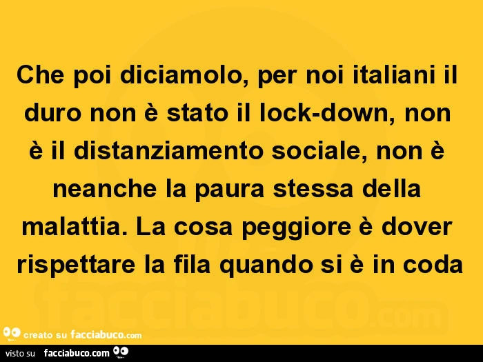 Che poi diciamolo, per noi italiani il duro non è stato il lock-down, non è il distanziamento sociale, non è neanche la paura stessa della malattia. La cosa peggiore è dover rispettare la fila quando si è in coda