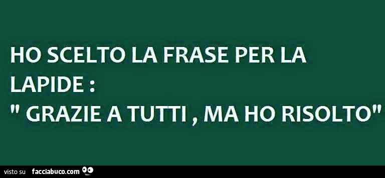 Ho scelto la frase per la lapide: grazie a tutti, ma ho risolto