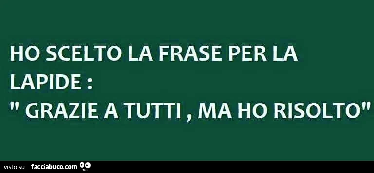 Ho scelto la frase per la lapide: grazie a tutti, ma ho risolto