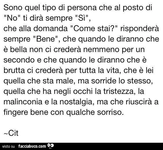 Sono quel tipo di persona che al posto di no ti dirà sempre sì, che alla domanda come stai? Risponderà sempre bene, che quando le diranno che è bella non ci crederà nemmeno per un secondo e che quando le diranno che è brutta