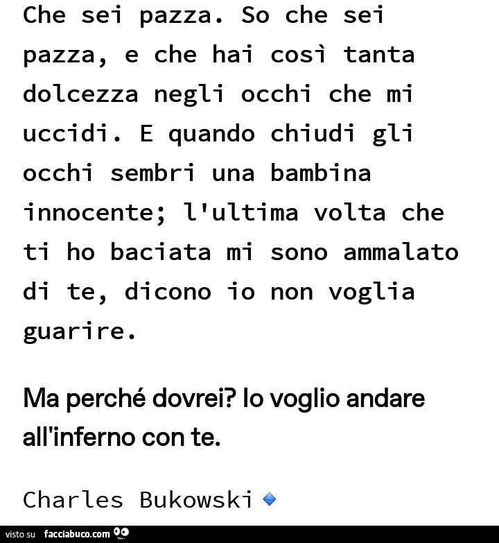 Che sei pazza. So che sei pazza, e che hai cosi tanta dolcezza negli occhi che mi uccidi. E quando chiudi gli occhi sembri una bambina innocente; l'ultima volta che ti ho baciata mi sono ammalato di te, dicono io non voglia guarire. Ma perché dovrei?