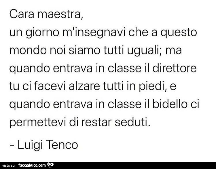 Cara maestra, un giorno m'insegnavi che a questo mondo noi, noi siamo tutti uguali; ma quando entrava in classe il direttore tu ci facevi alzare tutti in piedi, e quando entrava in classe il bidello ci permettevi di restar seduti