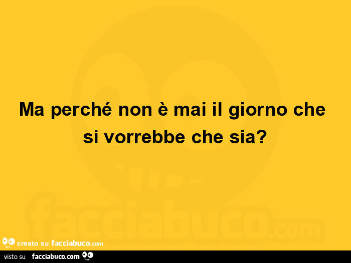 Ma perché non è mai il giorno che si vorrebbe che sia?