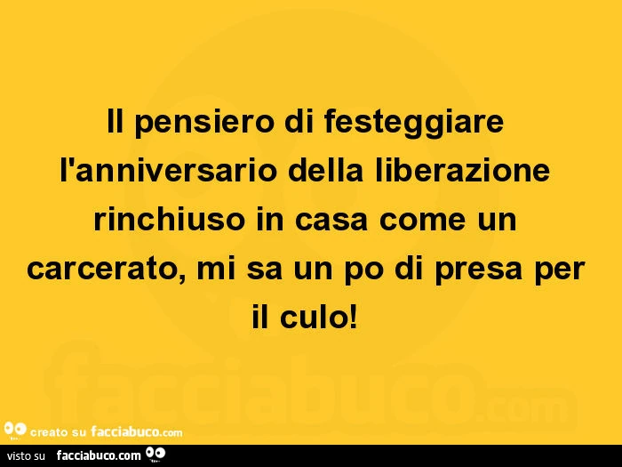Il pensiero di festeggiare l'anniversario della liberazione rinchiuso in casa come un carcerato, mi sa un po di presa per il culo