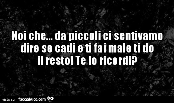 Noi che… da piccoli ci sentivamo dire se cadi e ti fai male ti do il resto! Te lo ricordi?