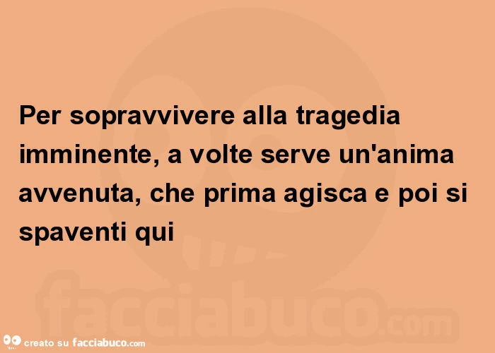 Per sopravvivere alla tragedia imminente, a volte serve un'anima avvenuta, che prima agisca e poi si spaventi qui