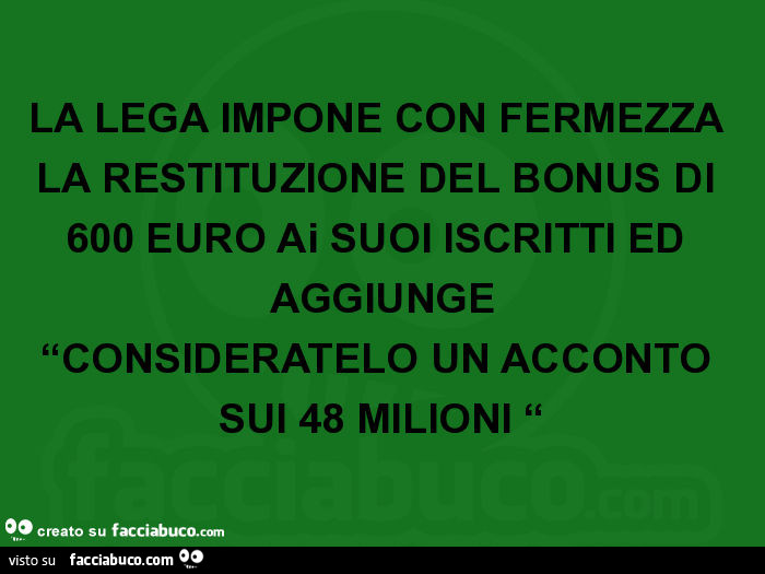 La lega impone con fermezza la restituzione del bonus di 600 euro ai suoi iscritti ed aggiunge consideratelo un acconto sui 48 milioni