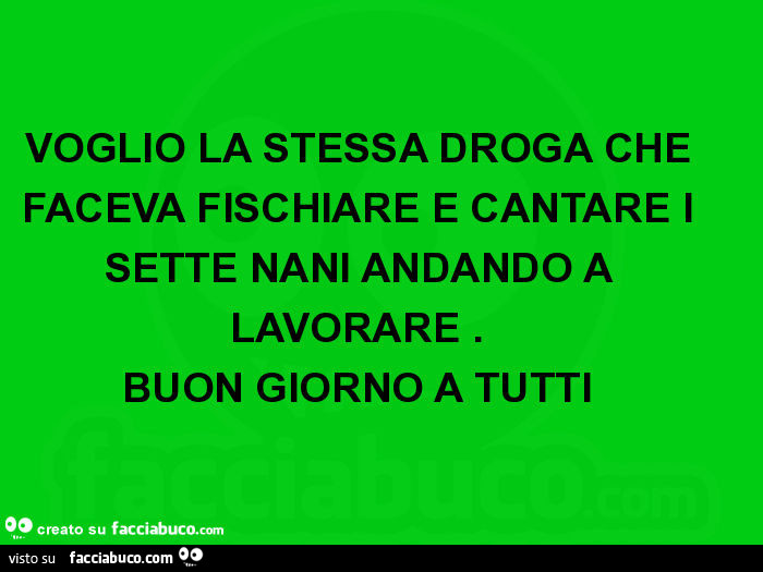 Voglio la stessa droga che faceva fischiare e cantare i sette nani andando a lavorare. Buon giorno a tutti