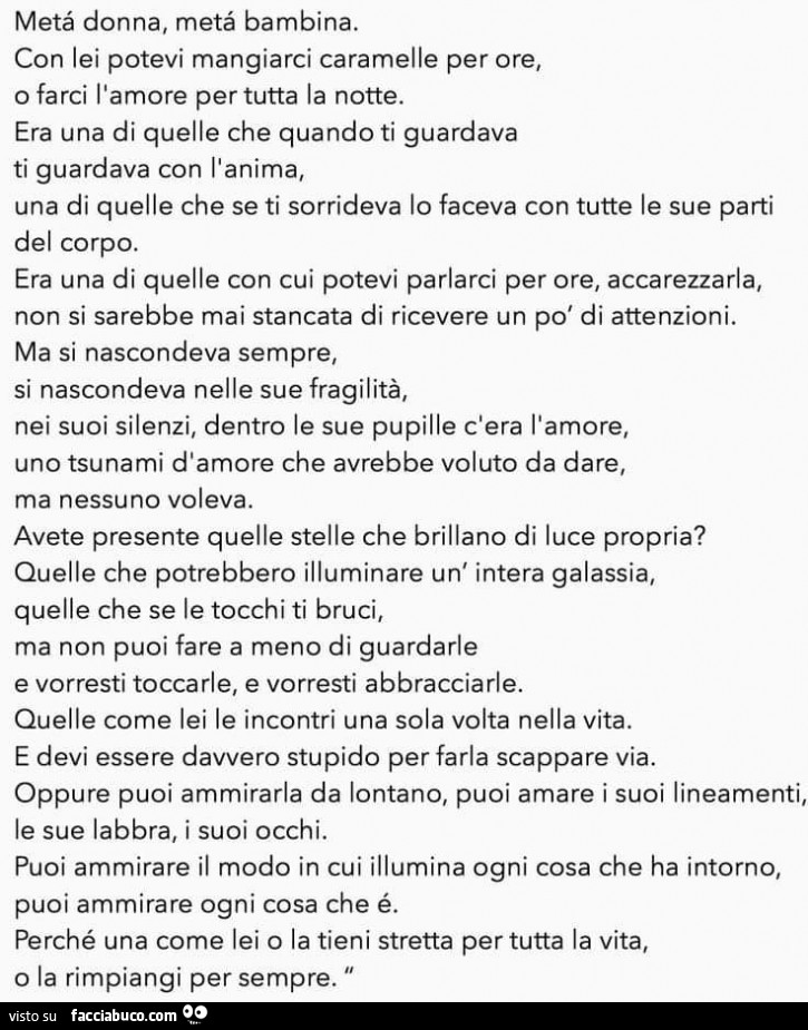 Metà donna, metà bambina. Con lei potevi mangiarci caramelle per ore, o farci l'amore per tutta la notte. Era una di quelle che quando ti guardava ti guardava con l'anima, una di quelle che se ti sorrideva lo faceva con tutte le sue parti del co