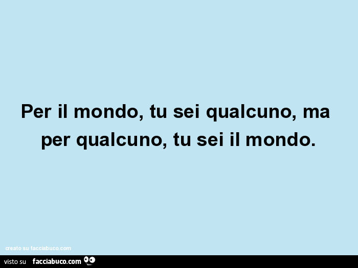 Per il mondo, tu sei qualcuno, ma per qualcuno, tu sei il mondo