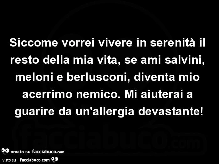 Siccome vorrei vivere in serenità il resto della mia vita, se ami salvini, meloni e berlusconi, diventa mio acerrimo nemico. Mi aiuterai a guarire da un'allergia devastante
