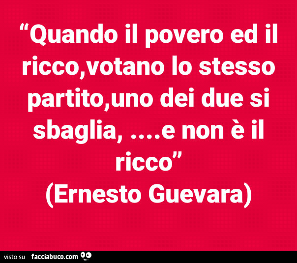 Quando il povero ed il ricco, votano lo stesso partito, uno dei due si sbaglia, e non è il ricco. Ernesto Guevara