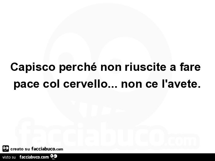 Capisco perché non riuscite a fare pace col cervello… non ce l'avete