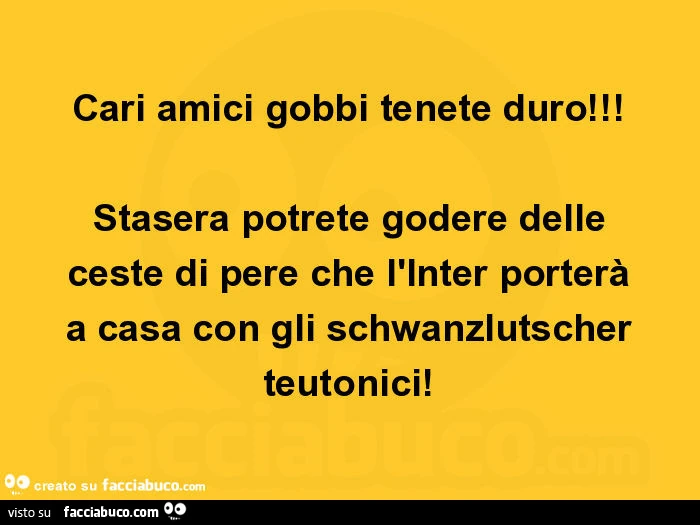 Cari amici gobbi tenete duro! Stasera potrete godere delle ceste di pere che l'inter porterà a casa con gli chwanzlutscher teutonici