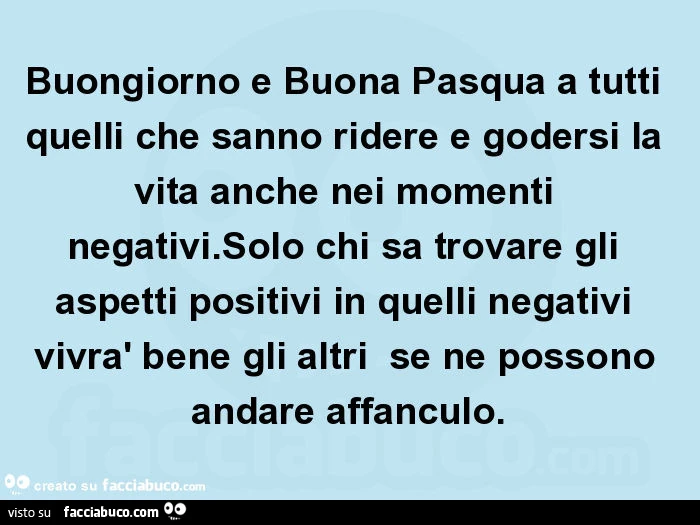 Buongiorno e buona pasqua a tutti quelli che sanno ridere e godersi la vita anche nei momenti negativi. Solo chi sa trovare gli aspetti positivi in quelli negativi vivrà bene gli altri se ne possono andare affanculo