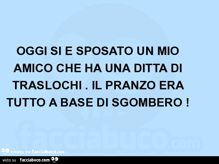 Oggi si è sposato un mio amico che ha una ditta di traslochi. Il pranzo era tutto a base di sgombero