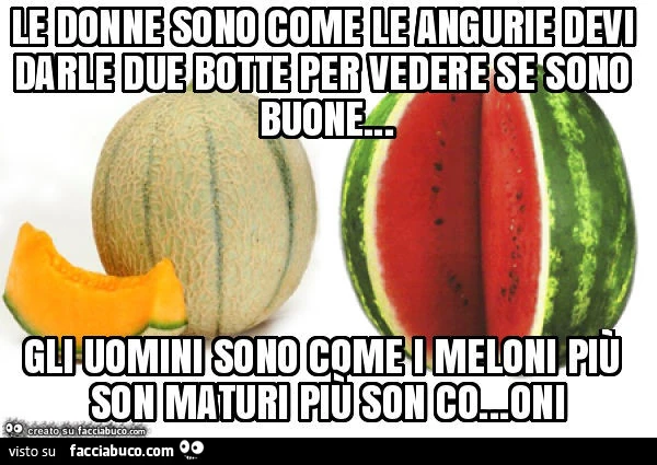 Le donne sono come le angurie devi darle due botte per vedere se sono buone… gli uomini sono come i meloni più son maturi più son co… oni