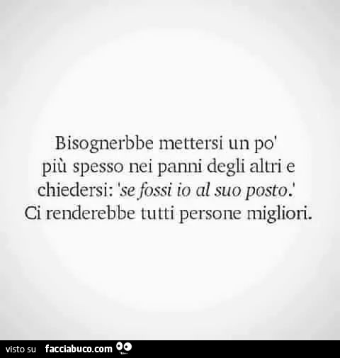 Bisognerebbe mettersi un po' più spesso nei panni degli altri e chiedersi: se fossi io al suo posto. Ci renderebbe tutti persone migliori