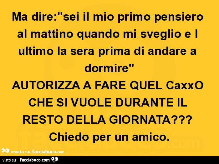 Ma dire: "sei il mio primo pensiero al mattino quando mi sveglio e l ultimo la sera prima di andare a dormire" autorizza a fare quel caxxo che si vuole durante il resto della giornata? Chiedo per un amico