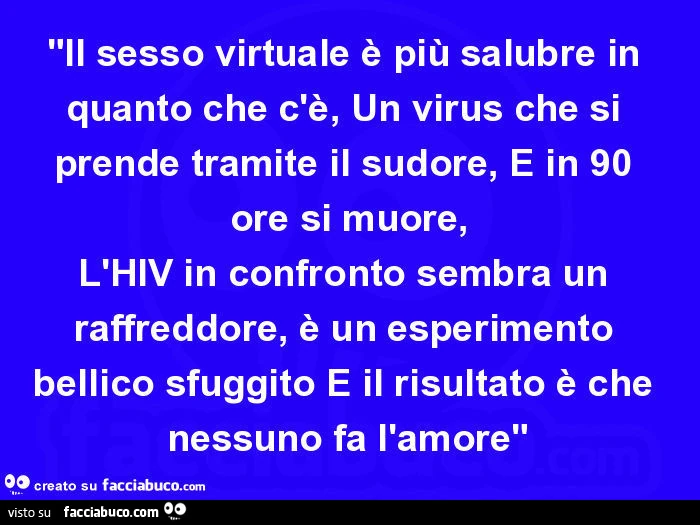 Il sesso virtuale è più salubre in quanto che c'è, Un virus che si prende tramite il sudore, E in 90 ore si muore, L'HIV in confronto sembra un raffreddore, è un esperimento bellico sfuggito E il risultato è che nessuno fa l'amore