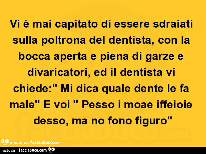Vi è mai capitato di essere sdraiati sulla poltrona del dentista, con la bocca aperta e piena di garze e divaricatori, ed il dentista vi chiede: " mi dica quale dente le fa male" e voi " pesso i moae iffeioie desso, ma no fono figuro"