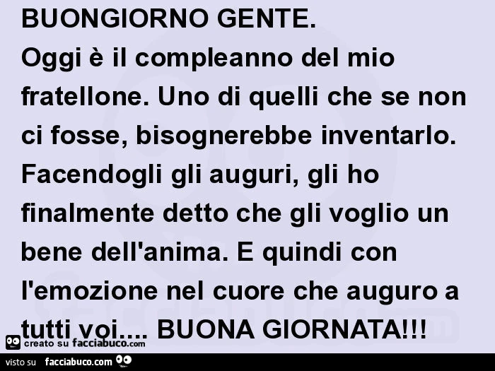 Buongiorno gente. Oggi è il compleanno del mio fratellone. Uno di quelli che se non ci fosse, bisognerebbe inventarlo. Facendogli gli auguri, gli ho finalmente detto che gli voglio un bene dell'anima. È Quindi con l'emozione nel cuore che auguro