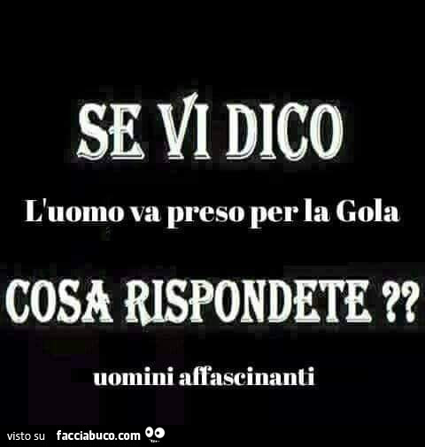 Se vi dico l'uomo va preso per la gola cosa rispondete?