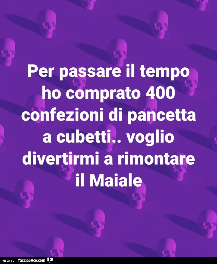 Per passare il tempo ho comprato 400 confezioni di pancetta a cubetti. Voglio divertirmi a rimontare il maiale