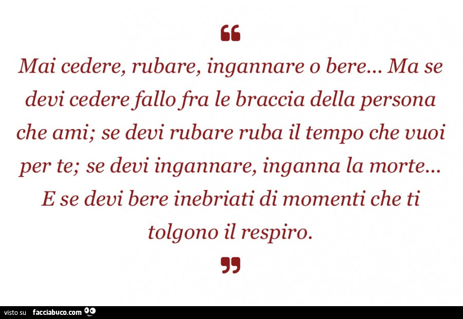 Mai cedere, rubare, ingannare o bere… ma se devi cedere fallo fra le braccia della persona che ami; se devi rubare ruba il tempo che vuoi per te; se devi ingannare, inganna la morte… e se devi bere inebriati di momenti che ti tolgono il resp