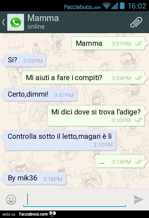 Mamma. Si? Mi aiuti a fare i compiti? Certo, dimmi! Mi dici dove si trova l'adige? Controlla sotto il letto, magari è lì&hellip; By mik36