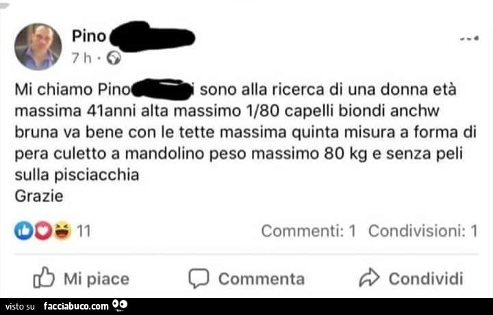 Mi chiamo pino sono alla ricerca di una donna età massima 41anni alta massimo 1/80 capelli biondi anche bruna va bene con le tette massima quinta misura a forma di pera culetto a mandolino peso massimo 80 kg