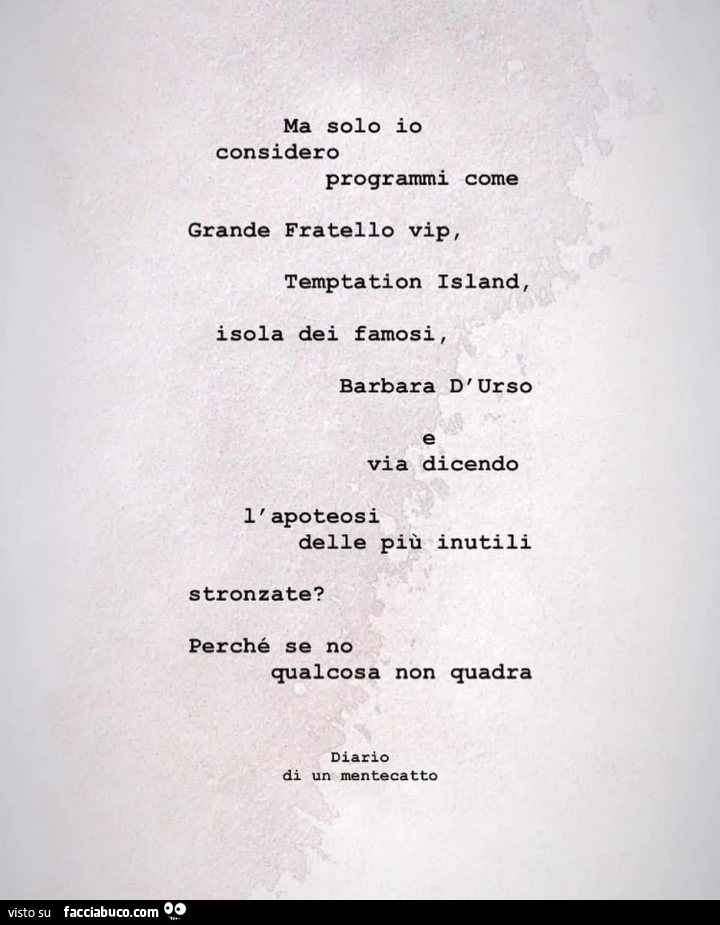 Ma solo io considero programmi come grande fratello vip, temptation island, isola dei famosi, barbara d'urso e via dicendo l'apoteosi delle più inutili stronzate? Perché se no qualcosa non quadra