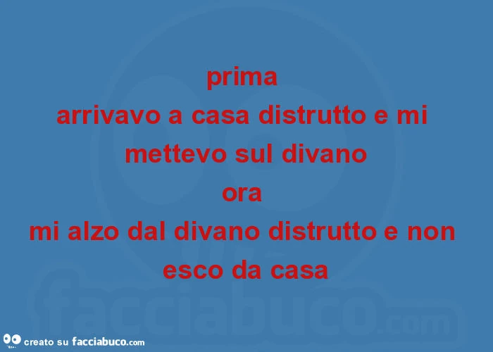 Prima arrivavo a casa distrutto e mi mettevo sul divano ora mi alzo dal divano distrutto e non esco da casa