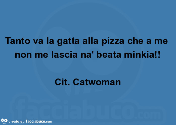 Tanto va la gatta alla pizza che a me non me lascia nà beata minkia! Cit. Catwoman