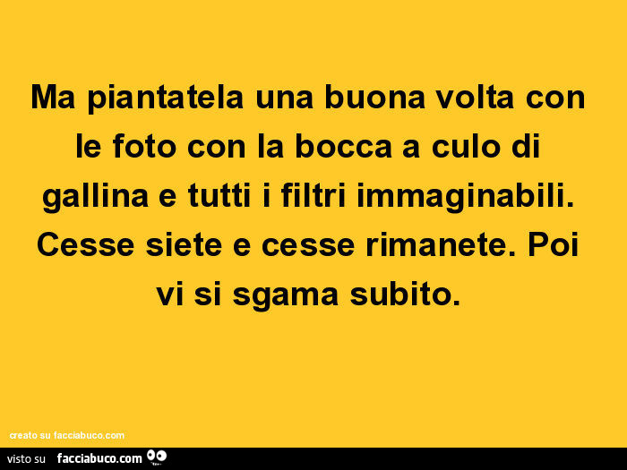 Ma piantatela una buona volta con le foto con la bocca a culo di gallina e tutti i filtri immaginabili. Cesse siete e cesse rimanete. Poi vi si sgama subito
