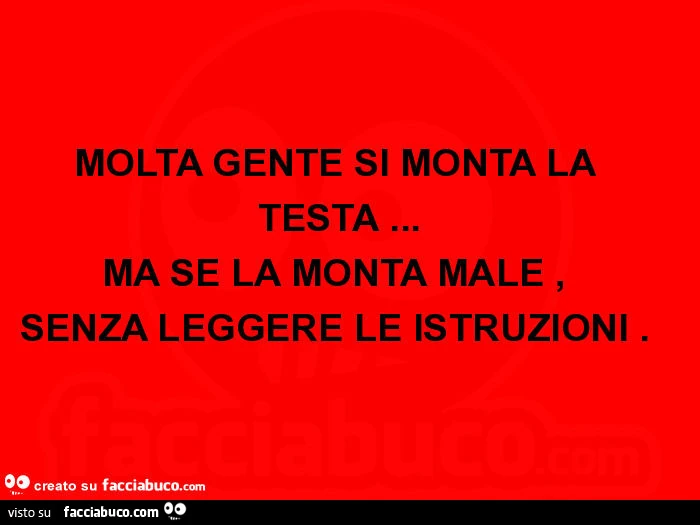 Molta gente si monta la testa&hellip; ma se la monta male, senza leggere le istruzioni