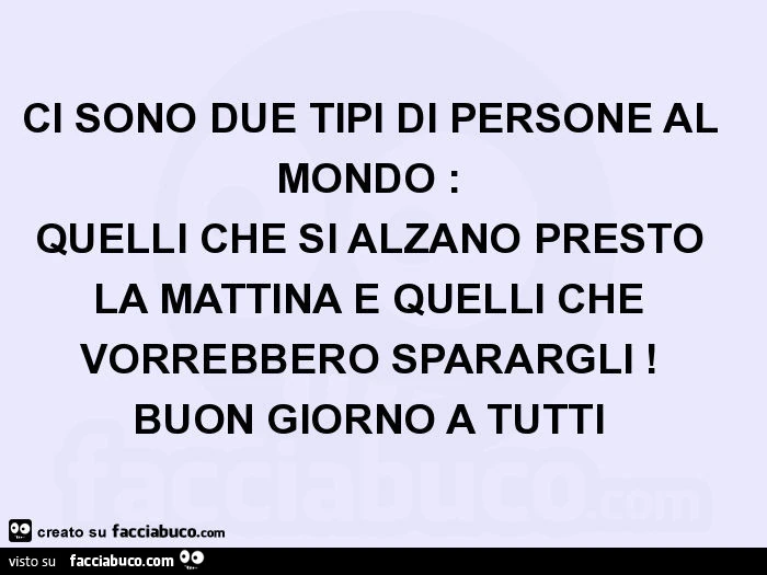 Ci sono due tipi di persone al mondo: quelli che si alzano presto la mattina e quelli che vorrebbero sparargli! Buon giorno a tutti