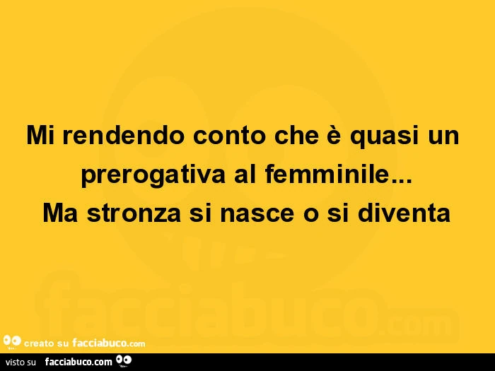 Mi rendendo conto che è quasi un prerogativa al femminile… ma stronza si nasce o si diventa