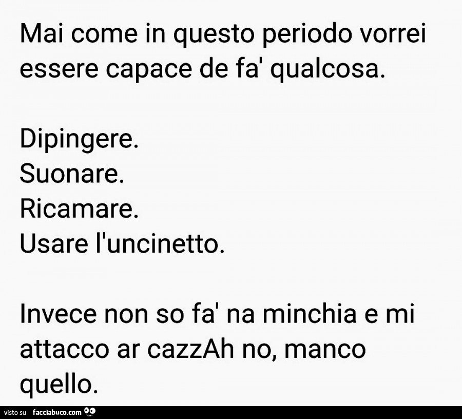 Mai come in questo periodo vorrei essere capace de fà qualcosa. Dipingere. Suonare. Ricamare. Usare l'uncinetto. Invece non so fà na minchia e mi attacco ar cazzah no, manco quello