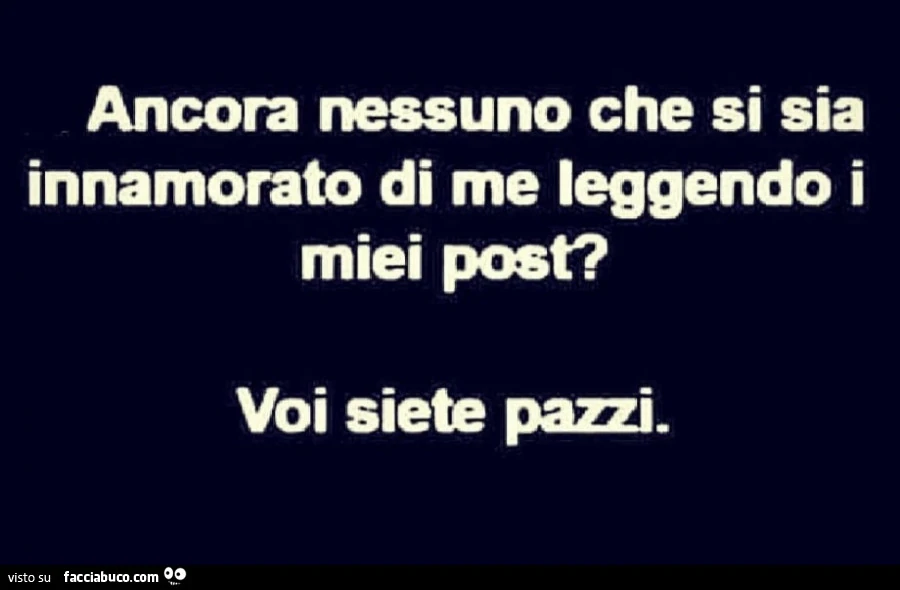Ancora nessuno che si sia innamorato di me leggendo i miei post? Voi siete pazzi