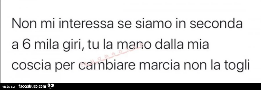 Non mi interessa se siamo in seconda a 6 mila giri, tu la mano dalla mia coscia per cambiare marcia non la togli