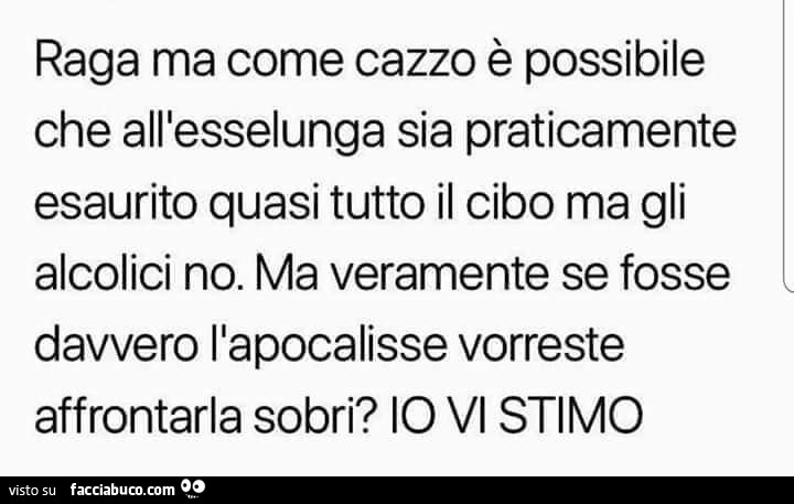 Raga ma come cazzo è possibile che all'esselunga sia praticamente esaurito quasi tutto il cibo ma gli alcolici no. Ma veramente se fosse davvero l'apocalisse vorreste affrontarla sobri? Io vi stimo