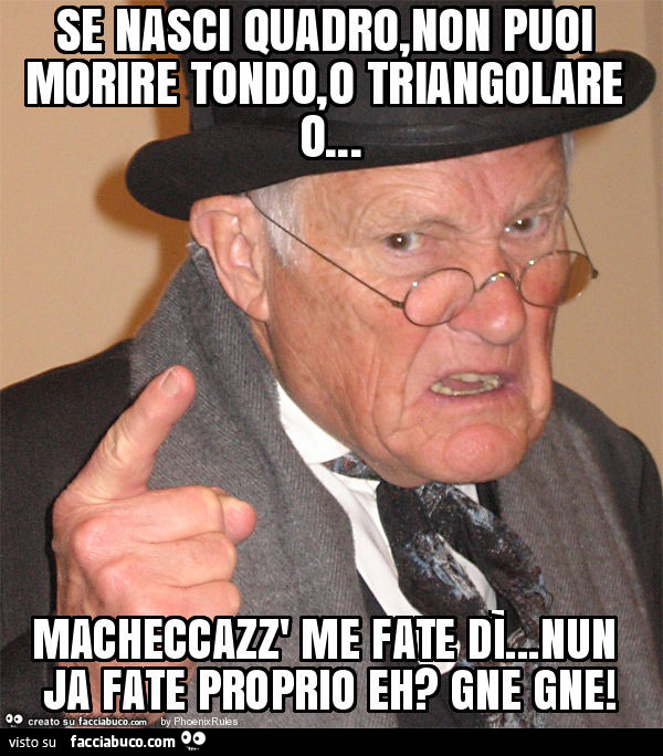 Se nasci quadro, non puoi morire tondo, o triangolare o… macheccazz' me fate dì… nun ja fate proprio eh? Gne gne